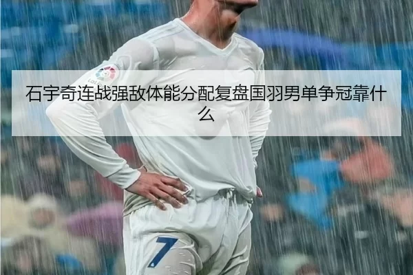 石宇奇连战强敌体能分配复盘国羽男单争冠靠什么
