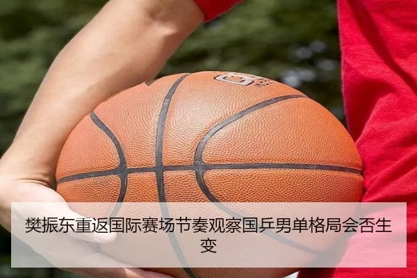 樊振东重返国际赛场节奏观察国乒男单格局会否生变
